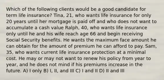 Which of the following clients would be a good candidate for term life insurance? Tina, 21, who wants life insurance for only 20 years until her mortgage is paid off and who does not want to accumulate a cash value Ralph, 40, who wants life insurance only until he and his wife reach age 66 and begin receiving Social Security benefits. He wants the maximum face amount he can obtain for the amount of premium he can afford to pay. Sam, 35, who wants current life insurance protection at a minimal cost. He may or may not want to renew his policy from year to year, and he does not mind if his premiums increase in the future. A) I only B) I, II, and III C) I and II D) II and III