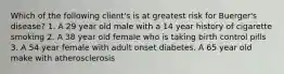 Which of the following client's is at greatest risk for Buerger's disease? 1. A 29 year old male with a 14 year history of cigarette smoking 2. A 38 year old female who is taking birth control pills 3. A 54 year female with adult onset diabetes. A 65 year old make with atherosclerosis