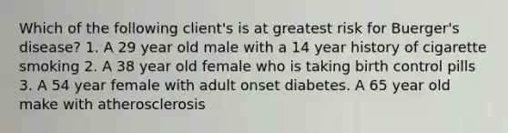 Which of the following client's is at greatest risk for Buerger's disease? 1. A 29 year old male with a 14 year history of cigarette smoking 2. A 38 year old female who is taking birth control pills 3. A 54 year female with adult onset diabetes. A 65 year old make with atherosclerosis