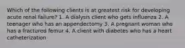 Which of the following clients is at greatest risk for developing acute renal failure? 1. A dialysis client who gets influenza 2. A teenager who has an appendectomy 3. A pregnant woman who has a fractured femur 4. A client with diabetes who has a heart catheterization