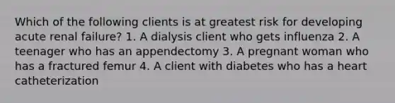 Which of the following clients is at greatest risk for developing acute renal failure? 1. A dialysis client who gets influenza 2. A teenager who has an appendectomy 3. A pregnant woman who has a fractured femur 4. A client with diabetes who has a heart catheterization