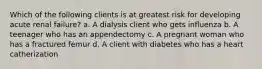 Which of the following clients is at greatest risk for developing acute renal failure? a. A dialysis client who gets influenza b. A teenager who has an appendectomy c. A pregnant woman who has a fractured femur d. A client with diabetes who has a heart catherization