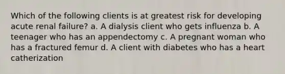 Which of the following clients is at greatest risk for developing acute renal failure? a. A dialysis client who gets influenza b. A teenager who has an appendectomy c. A pregnant woman who has a fractured femur d. A client with diabetes who has a heart catherization