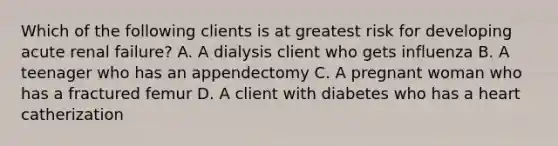 Which of the following clients is at greatest risk for developing acute renal failure? A. A dialysis client who gets influenza B. A teenager who has an appendectomy C. A pregnant woman who has a fractured femur D. A client with diabetes who has a heart catherization