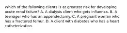 Which of the following clients is at greatest risk for developing acute renal failure? A. A dialysis client who gets influenza. B. A teenager who has an appendectomy. C. A pregnant woman who has a fractured femur. D. A client with diabetes who has a heart catheterization.