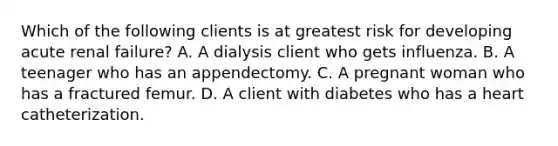 Which of the following clients is at greatest risk for developing acute renal failure? A. A dialysis client who gets influenza. B. A teenager who has an appendectomy. C. A pregnant woman who has a fractured femur. D. A client with diabetes who has a heart catheterization.