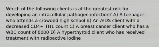 Which of the following clients is at the greatest risk for developing an intracellular pathogen infection? A) A teenager who attends a crowded high school B) An AIDS client with a decreased CD4+ TH1 count C) A breast cancer client who has a WBC count of 8000 D) A hyperthyroid client who has received treatment with radioactive iodine