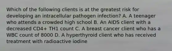 Which of the following clients is at the greatest risk for developing an intracellular pathogen infection? A. A teenager who attends a crowded high school B. An AIDS client with a decreased CD4+ TH1 count C. A breast cancer client who has a WBC count of 8000 D. A hyperthyroid client who has received treatment with radioactive iodine