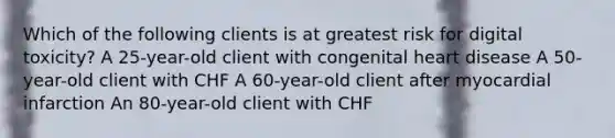 Which of the following clients is at greatest risk for digital toxicity? A 25-year-old client with congenital heart disease A 50-year-old client with CHF A 60-year-old client after myocardial infarction An 80-year-old client with CHF