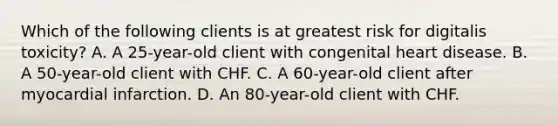 Which of the following clients is at greatest risk for digitalis toxicity? A. A 25-year-old client with congenital heart disease. B. A 50-year-old client with CHF. C. A 60-year-old client after myocardial infarction. D. An 80-year-old client with CHF.