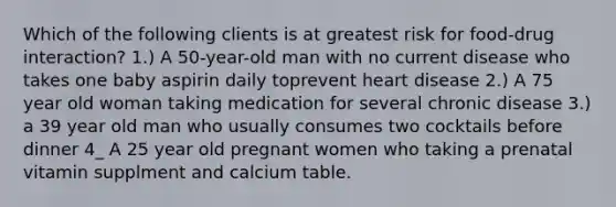 Which of the following clients is at greatest risk for food-drug interaction? 1.) A 50-year-old man with no current disease who takes one baby aspirin daily toprevent heart disease 2.) A 75 year old woman taking medication for several chronic disease 3.) a 39 year old man who usually consumes two cocktails before dinner 4_ A 25 year old pregnant women who taking a prenatal vitamin supplment and calcium table.