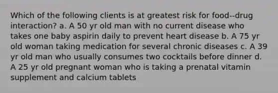 Which of the following clients is at greatest risk for food--drug interaction? a. A 50 yr old man with no current disease who takes one baby aspirin daily to prevent heart disease b. A 75 yr old woman taking medication for several chronic diseases c. A 39 yr old man who usually consumes two cocktails before dinner d. A 25 yr old pregnant woman who is taking a prenatal vitamin supplement and calcium tablets