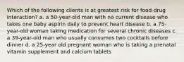 Which of the following clients is at greatest risk for food-drug interaction? a. a 50-year-old man with no current disease who takes one baby aspirin daily to prevent heart disease b. a 75-year-old woman taking medication for several chronic diseases c. a 39-year-old man who usually consumes two cocktails before dinner d. a 25-year old pregnant woman who is taking a prenatal vitamin supplement and calcium tablets