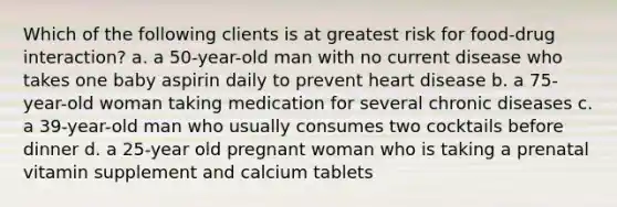 Which of the following clients is at greatest risk for food-drug interaction? a. a 50-year-old man with no current disease who takes one baby aspirin daily to prevent heart disease b. a 75-year-old woman taking medication for several chronic diseases c. a 39-year-old man who usually consumes two cocktails before dinner d. a 25-year old pregnant woman who is taking a prenatal vitamin supplement and calcium tablets