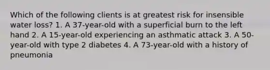 Which of the following clients is at greatest risk for insensible water loss? 1. A 37-year-old with a superficial burn to the left hand 2. A 15-year-old experiencing an asthmatic attack 3. A 50-year-old with type 2 diabetes 4. A 73-year-old with a history of pneumonia