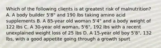 Which of the following clients is at greatest risk of malnutrition? A. A body builder 5'8" and 190 lbs taking amino acid supplements B. A 85-year old woman 5'4" and a body weight of 122 lbs C. A 30-year old woman, 5'6", 192 lbs with a recent unexplained weight loss of 25 lbs D. A 15-year old boy 5'8", 132 lbs, with a good appetite going through a growth spurt