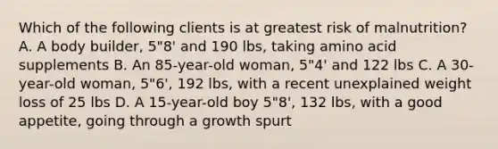 Which of the following clients is at greatest risk of malnutrition? A. A body builder, 5"8' and 190 lbs, taking amino acid supplements B. An 85-year-old woman, 5"4' and 122 lbs C. A 30-year-old woman, 5"6', 192 lbs, with a recent unexplained weight loss of 25 lbs D. A 15-year-old boy 5"8', 132 lbs, with a good appetite, going through a growth spurt