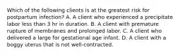 Which of the following clients is at the greatest risk for postpartum infection? A. A client who experienced a precipitate labor less than 3 hr in duration. B. A client with premature rupture of membranes and prolonged labor. C. A client who delivered a large for gestational age infant. D. A client with a boggy uterus that is not well-contracted.