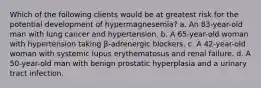 Which of the following clients would be at greatest risk for the potential development of hypermagnesemia? a. An 83-year-old man with lung cancer and hypertension. b. A 65-year-old woman with hypertension taking β-adrenergic blockers. c. A 42-year-old woman with systemic lupus erythematosus and renal failure. d. A 50-year-old man with benign prostatic hyperplasia and a urinary tract infection.