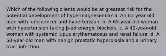 Which of the following clients would be at greatest risk for the potential development of hypermagnesemia? a. An 83-year-old man with lung cancer and hypertension. b. A 65-year-old woman with hypertension taking β-adrenergic blockers. c. A 42-year-old woman with systemic lupus erythematosus and renal failure. d. A 50-year-old man with benign prostatic hyperplasia and a urinary tract infection.