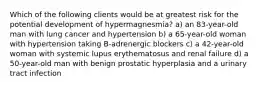 Which of the following clients would be at greatest risk for the potential development of hypermagnesmia? a) an 83-year-old man with lung cancer and hypertension b) a 65-year-old woman with hypertension taking B-adrenergic blockers c) a 42-year-old woman with systemic lupus erythematosus and renal failure d) a 50-year-old man with benign prostatic hyperplasia and a urinary tract infection