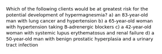 Which of the following clients would be at greatest risk for the potential development of hypermagnesmia? a) an 83-year-old man with lung cancer and hypertension b) a 65-year-old woman with hypertension taking B-adrenergic blockers c) a 42-year-old woman with systemic lupus erythematosus and renal failure d) a 50-year-old man with benign prostatic hyperplasia and a urinary tract infection