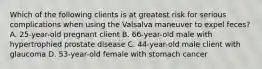 Which of the following clients is at greatest risk for serious complications when using the Valsalva maneuver to expel feces? A. 25-year-old pregnant client B. 66-year-old male with hypertrophied prostate disease C. 44-year-old male client with glaucoma D. 53-year-old female with stomach cancer