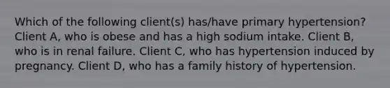 Which of the following client(s) has/have primary hypertension? Client A, who is obese and has a high sodium intake. Client B, who is in renal failure. Client C, who has hypertension induced by pregnancy. Client D, who has a family history of hypertension.