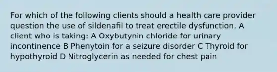 For which of the following clients should a health care provider question the use of sildenafil to treat erectile dysfunction. A client who is taking: A Oxybutynin chloride for urinary incontinence B Phenytoin for a seizure disorder C Thyroid for hypothyroid D Nitroglycerin as needed for chest pain