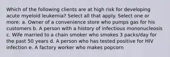 Which of the following clients are at high risk for developing acute myeloid leukemia? Select all that apply. Select one or more: a. Owner of a convenience store who pumps gas for his customers b. A person with a history of infectious mononucleosis c. Wife married to a chain smoker who smokes 3 packs/day for the past 50 years d. A person who has tested positive for HIV infection e. A factory worker who makes popcorn