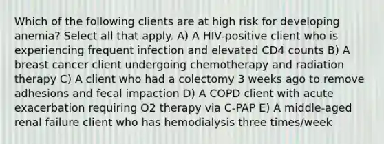 Which of the following clients are at high risk for developing anemia? Select all that apply. A) A HIV-positive client who is experiencing frequent infection and elevated CD4 counts B) A breast cancer client undergoing chemotherapy and radiation therapy C) A client who had a colectomy 3 weeks ago to remove adhesions and fecal impaction D) A COPD client with acute exacerbation requiring O2 therapy via C-PAP E) A middle-aged renal failure client who has hemodialysis three times/week