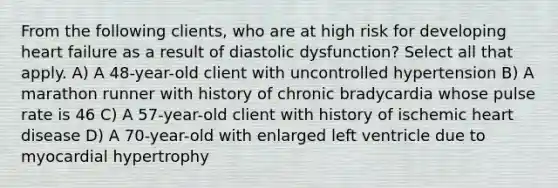 From the following clients, who are at high risk for developing heart failure as a result of diastolic dysfunction? Select all that apply. A) A 48-year-old client with uncontrolled hypertension B) A marathon runner with history of chronic bradycardia whose pulse rate is 46 C) A 57-year-old client with history of ischemic heart disease D) A 70-year-old with enlarged left ventricle due to myocardial hypertrophy