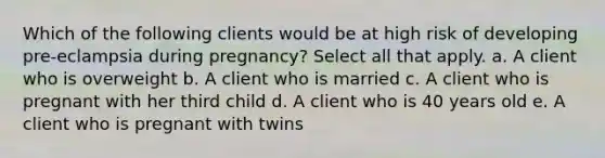 Which of the following clients would be at high risk of developing pre-eclampsia during pregnancy? Select all that apply. a. A client who is overweight b. A client who is married c. A client who is pregnant with her third child d. A client who is 40 years old e. A client who is pregnant with twins