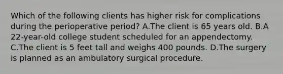 Which of the following clients has higher risk for complications during the perioperative period? A.The client is 65 years old. B.A 22-year-old college student scheduled for an appendectomy. C.The client is 5 feet tall and weighs 400 pounds. D.The surgery is planned as an ambulatory surgical procedure.