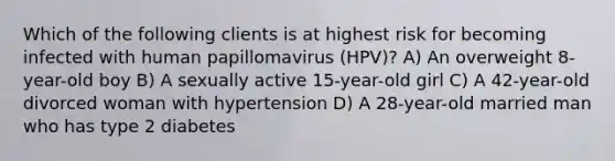 Which of the following clients is at highest risk for becoming infected with human papillomavirus (HPV)? A) An overweight 8-year-old boy B) A sexually active 15-year-old girl C) A 42-year-old divorced woman with hypertension D) A 28-year-old married man who has type 2 diabetes