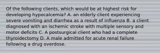 Of the following clients, which would be at highest risk for developing hypocalcemia? A. an elderly client experiencing severe vomiting and diarrhea as a result of influenza B. a client diagnosed with an ischemic stroke with multiple sensory and motor deficits C. A postsurgical client who had a complete thyroidectomy D. A male admitted for acute renal failure following a drug overdose.