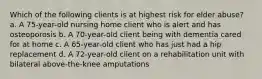 Which of the following clients is at highest risk for elder abuse? a. A 75-year-old nursing home client who is alert and has osteoporosis b. A 70-year-old client being with dementia cared for at home c. A 65-year-old client who has just had a hip replacement d. A 72-year-old client on a rehabilitation unit with bilateral above-the-knee amputations