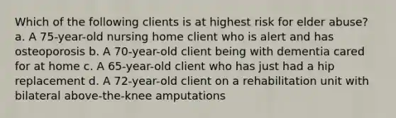 Which of the following clients is at highest risk for elder abuse? a. A 75-year-old nursing home client who is alert and has osteoporosis b. A 70-year-old client being with dementia cared for at home c. A 65-year-old client who has just had a hip replacement d. A 72-year-old client on a rehabilitation unit with bilateral above-the-knee amputations