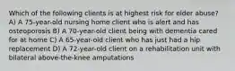 Which of the following clients is at highest risk for elder abuse? A) A 75-year-old nursing home client who is alert and has osteoporosis B) A 70-year-old client being with dementia cared for at home C) A 65-year-old client who has just had a hip replacement D) A 72-year-old client on a rehabilitation unit with bilateral above-the-knee amputations