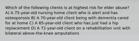 Which of the following clients is at highest risk for elder abuse? A) A 75-year-old nursing home client who is alert and has osteoporosis B) A 70-year-old client being with dementia cared for at home C) A 65-year-old client who has just had a hip replacement D) A 72-year-old client on a rehabilitation unit with bilateral above-the-knee amputations