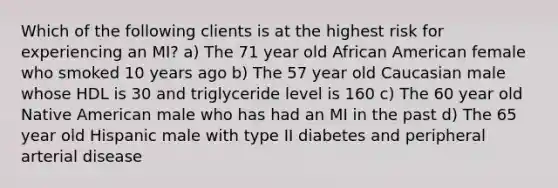 Which of the following clients is at the highest risk for experiencing an MI? a) The 71 year old African American female who smoked 10 years ago b) The 57 year old Caucasian male whose HDL is 30 and triglyceride level is 160 c) The 60 year old Native American male who has had an MI in the past d) The 65 year old Hispanic male with type II diabetes and peripheral arterial disease