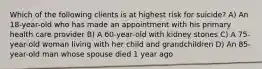 Which of the following clients is at highest risk for suicide? A) An 18-year-old who has made an appointment with his primary health care provider B) A 60-year-old with kidney stones C) A 75-year-old woman living with her child and grandchildren D) An 85-year-old man whose spouse died 1 year ago