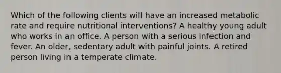 Which of the following clients will have an increased metabolic rate and require nutritional interventions? A healthy young adult who works in an office. A person with a serious infection and fever. An older, sedentary adult with painful joints. A retired person living in a temperate climate.