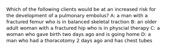 Which of the following clients would be at an increased risk for the development of a pulmonary embolus? A: a man with a fractured femur who is in balanced skeletal traction B: an older adult woman with a fractured hip who is in physcial therapy C: a woman who gave birth two days ago and is going home D: a man who had a thoracotomy 2 days ago and has chest tubes