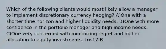 Which of the following clients would most likely allow a manager to implement discretionary currency hedging? A)One with a shorter time horizon and higher liquidity needs. B)One with more confidence in the portfolio manager and high income needs. C)One very concerned with minimizing regret and higher allocation to equity investments. Los17.B