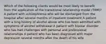 Which of the following clients would be most likely to benefit from the application of the transitional relationship model (TRM)? A patient with schizophrenia who will be discharged from the hospital after several months of inpatient treatment A patient with a long history of alcohol abuse who has been admitted with symptoms of alcohol withdrawal A patient with bipolar disorder who has had challenges with personal and professional relationships A patient who has been diagnosed with major depression several months after the death of his wife