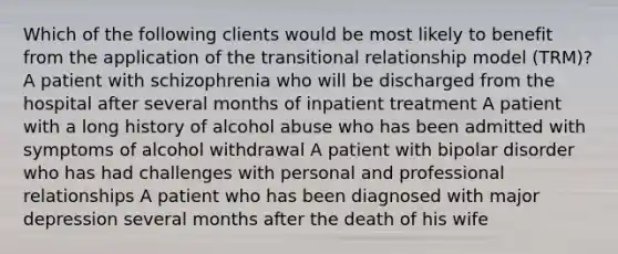 Which of the following clients would be most likely to benefit from the application of the transitional relationship model (TRM)? A patient with schizophrenia who will be discharged from the hospital after several months of inpatient treatment A patient with a long history of alcohol abuse who has been admitted with symptoms of alcohol withdrawal A patient with bipolar disorder who has had challenges with personal and professional relationships A patient who has been diagnosed with major depression several months after the death of his wife