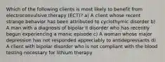 Which of the following clients is most likely to benefit from electroconvulsive therapy (ECT)? a) A client whose recent strange behavior has been attributed to cyclothymic disorder b) A man with a diagnosis of bipolar II disorder who has recently begun experiencing a manic episode c) A woman whose major depression has not responded appreciably to antidepressants d) A client with bipolar disorder who is not compliant with the blood testing necessary for lithium therapy