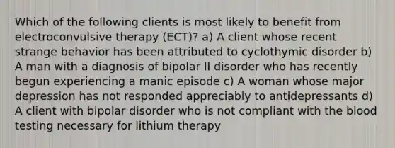 Which of the following clients is most likely to benefit from electroconvulsive therapy (ECT)? a) A client whose recent strange behavior has been attributed to cyclothymic disorder b) A man with a diagnosis of bipolar II disorder who has recently begun experiencing a manic episode c) A woman whose major depression has not responded appreciably to antidepressants d) A client with bipolar disorder who is not compliant with the blood testing necessary for lithium therapy