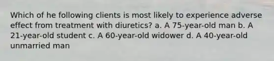 Which of he following clients is most likely to experience adverse effect from treatment with diuretics? a. A 75-year-old man b. A 21-year-old student c. A 60-year-old widower d. A 40-year-old unmarried man